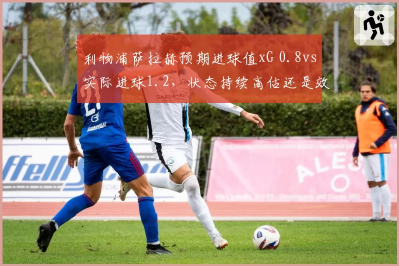 利物浦萨拉赫预期进球值xG 0.8vs实际进球1.2，状态持续高估还是效率神话？