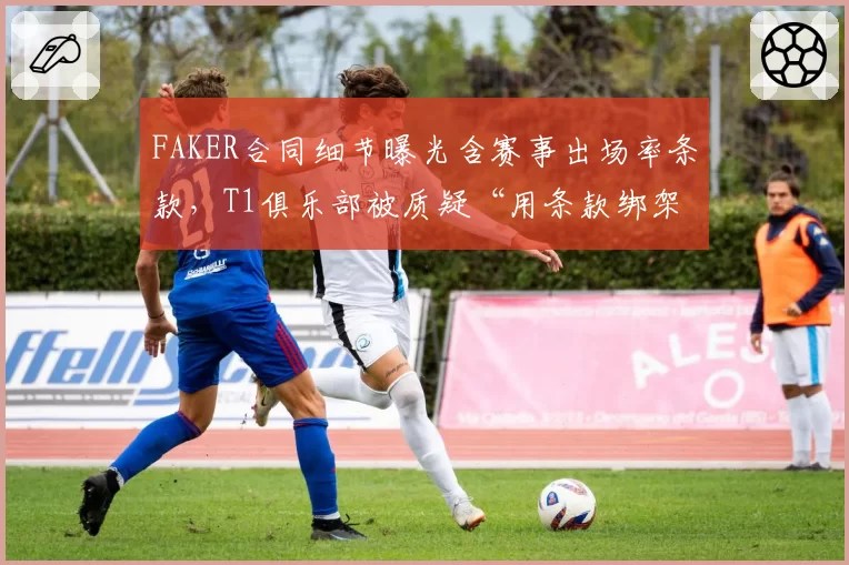 FAKER合同细节曝光含赛事出场率条款，T1俱乐部被质疑“用条款绑架传奇”