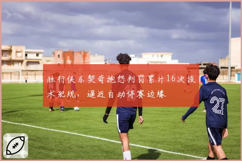 独行侠东契奇抱怨判罚累计16次技术犯规，逼近自动停赛边缘