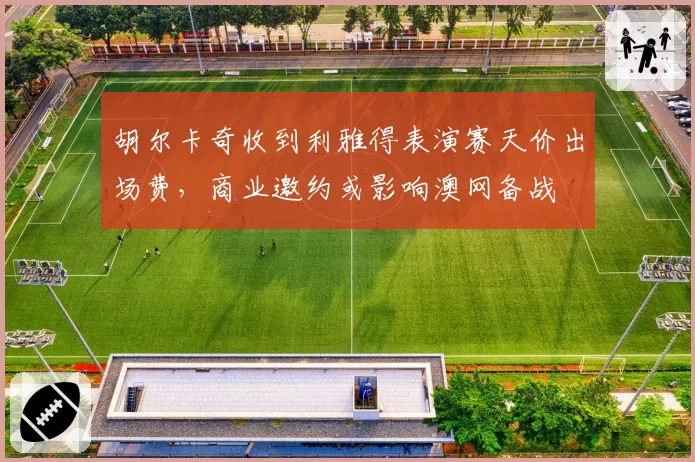 胡尔卡奇收到利雅得表演赛天价出场费,商业邀约或影响澳网备战