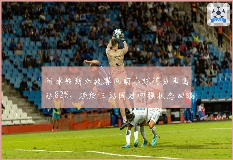 何冰娇新加坡赛网前小球得分率高达82%，连续三站闯进四强状态回暖