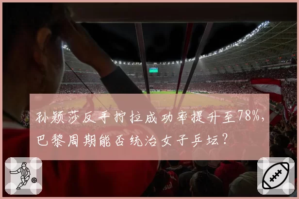孙颖莎反手拧拉成功率提升至78%，巴黎周期能否统治女子乒坛？