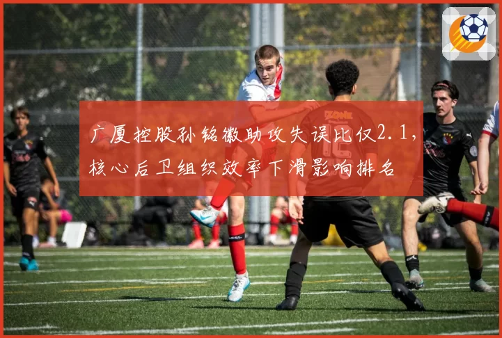 广厦控股孙铭徽助攻失误比仅2.1,核心后卫组织效率下滑影响排名