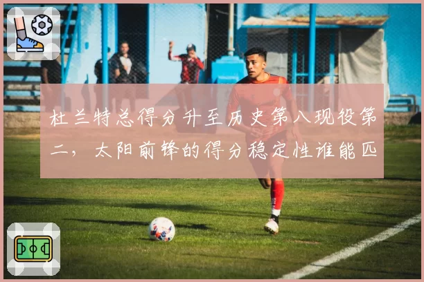 杜兰特总得分升至历史第八现役第二，太阳前锋的得分稳定性谁能匹敌？