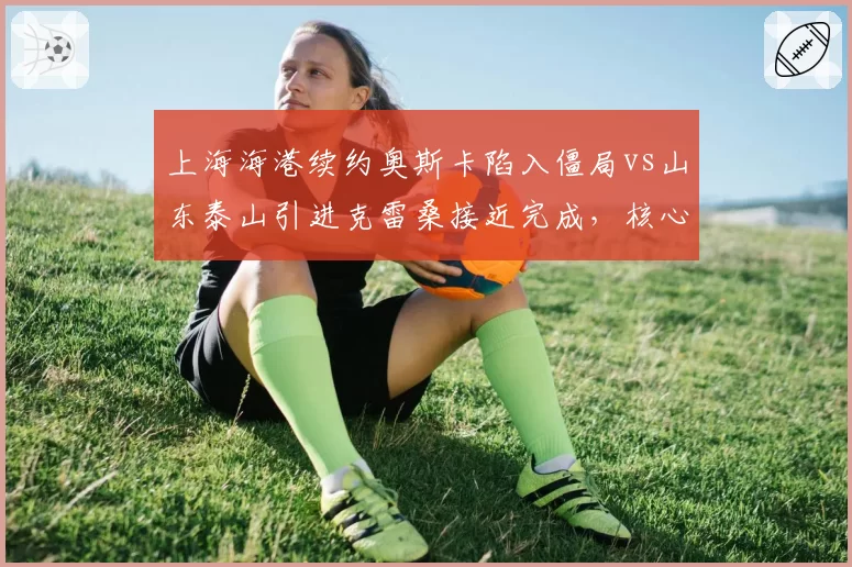 上海海港续约奥斯卡陷入僵局vs山东泰山引进克雷桑接近完成，核心去留策略分化
