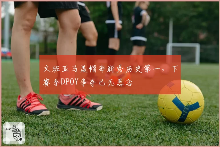 文班亚马盖帽率新秀历史第一,下赛季DPOY争夺已无悬念