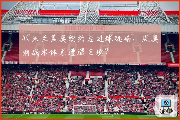 AC米兰莱奥续约后进球锐减，皮奥利战术体系遭遇困境？