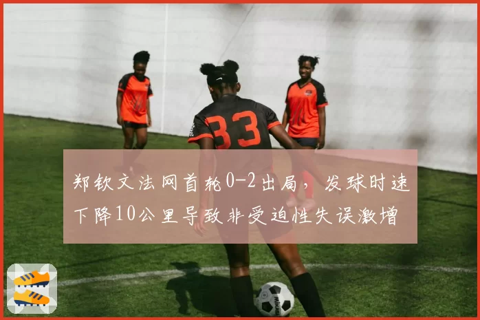 郑钦文法网首轮0-2出局，发球时速下降10公里导致非受迫性失误激增？