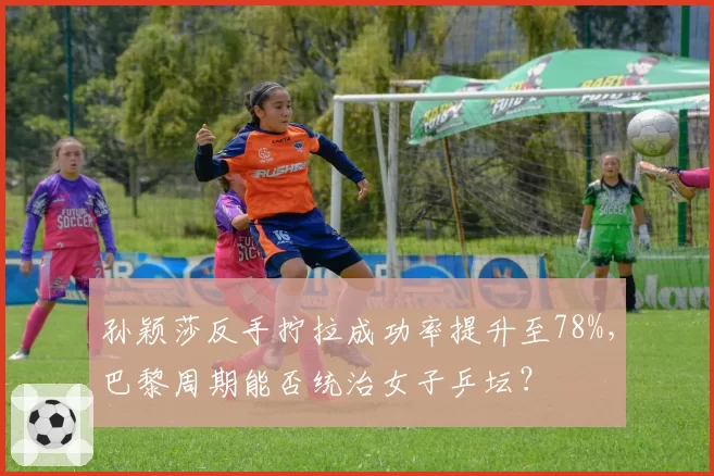 孙颖莎反手拧拉成功率提升至78%,巴黎周期能否统治女子乒坛?