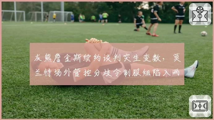 灰熊詹金斯续约谈判突生变数,莫兰特场外管控分歧令制服组陷入两难抉择__br_