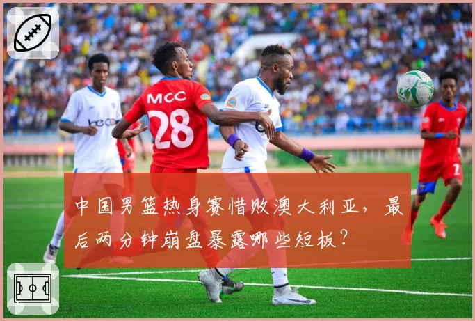 中国男篮热身赛惜败澳大利亚，最后两分钟崩盘暴露哪些短板？