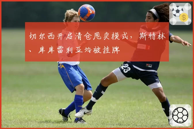 切尔西开启清仓甩卖模式，斯特林、库库雷利亚均被挂牌