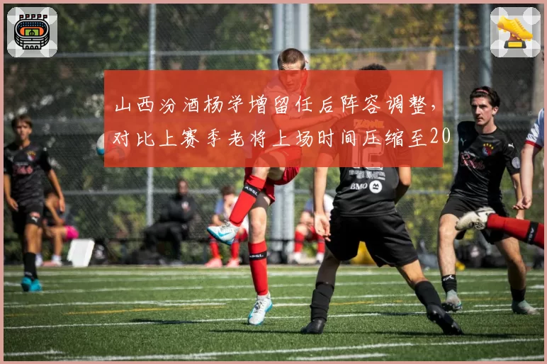 山西汾酒杨学增留任后阵容调整,对比上赛季老将上场时间压缩至20分钟以内