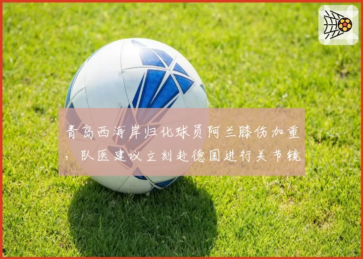 青岛西海岸归化球员阿兰膝伤加重，队医建议立刻赴德国进行关节镜清理
