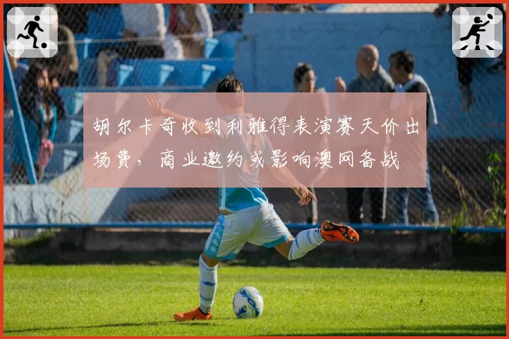 胡尔卡奇收到利雅得表演赛天价出场费,商业邀约或影响澳网备战