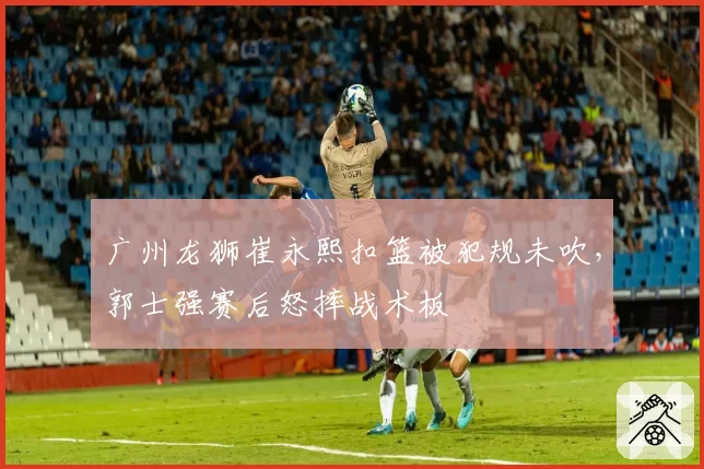 广州龙狮崔永熙扣篮被犯规未吹，郭士强赛后怒摔战术板