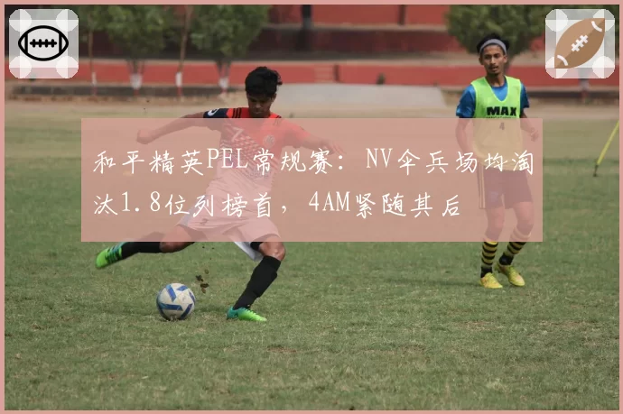 和平精英PEL常规赛：NV伞兵场均淘汰1.8位列榜首，4AM紧随其后