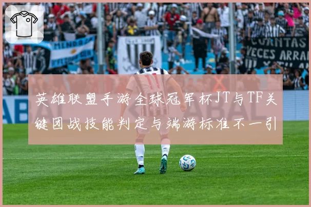 英雄联盟手游全球冠军杯JT与TF关键团战技能判定与端游标准不一引热议
