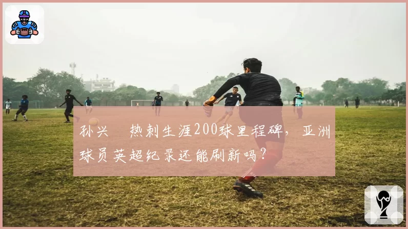 孙兴慜热刺生涯200球里程碑，亚洲球员英超纪录还能刷新吗？