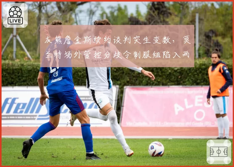 灰熊詹金斯续约谈判突生变数,莫兰特场外管控分歧令制服组陷入两难抉择__br_