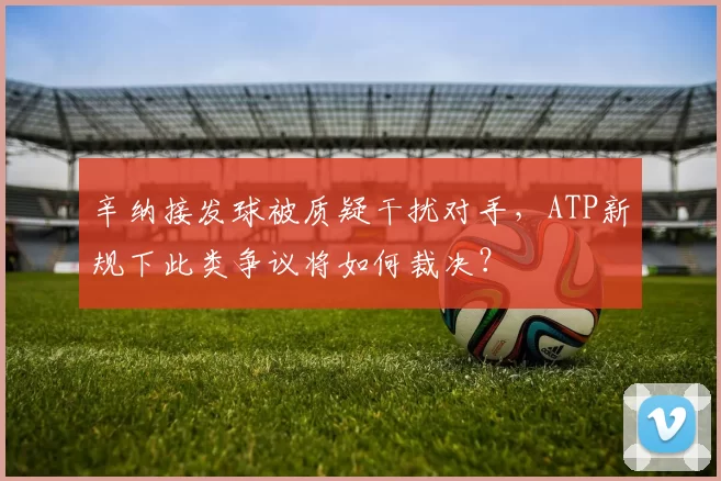 辛纳接发球被质疑干扰对手，ATP新规下此类争议将如何裁决？