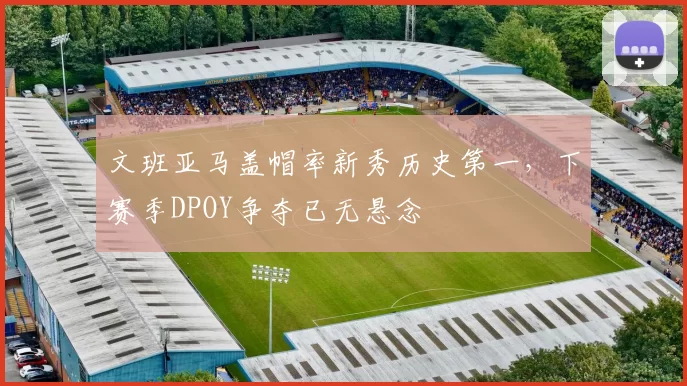 文班亚马盖帽率新秀历史第一，下赛季DPOY争夺已无悬念