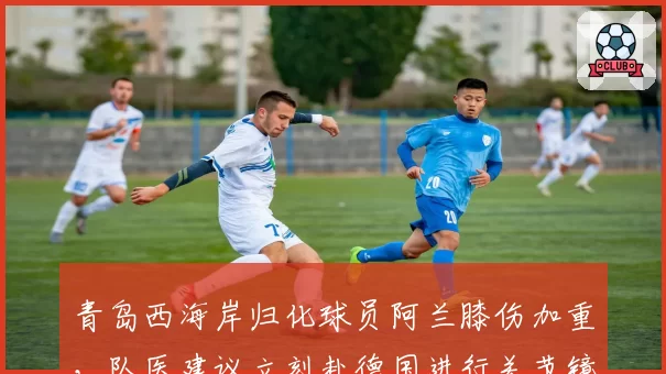青岛西海岸归化球员阿兰膝伤加重，队医建议立刻赴德国进行关节镜清理