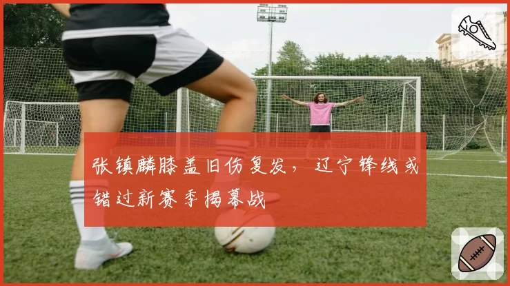 张镇麟膝盖旧伤复发，辽宁锋线或错过新赛季揭幕战