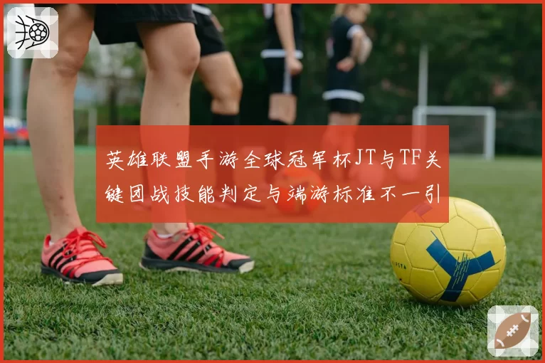 英雄联盟手游全球冠军杯JT与TF关键团战技能判定与端游标准不一引热议