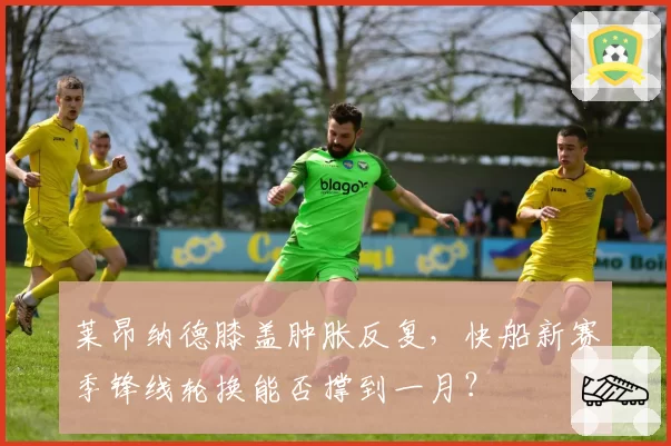莱昂纳德膝盖肿胀反复，快船新赛季锋线轮换能否撑到一月？