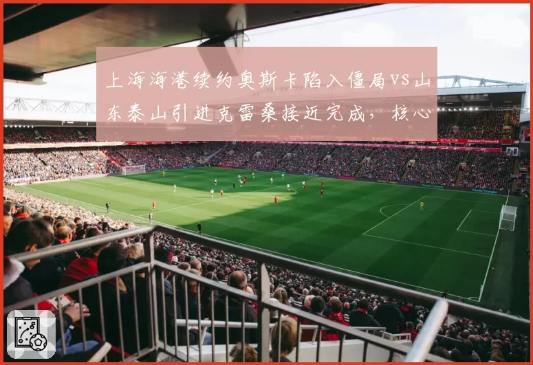 上海海港续约奥斯卡陷入僵局vs山东泰山引进克雷桑接近完成,核心去留策略分化