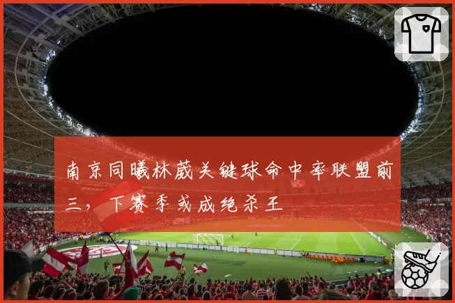 南京同曦林葳关键球命中率联盟前三，下赛季或成绝杀王