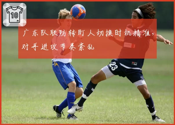 广东队联防转盯人切换时机精准,对手进攻节奏紊乱