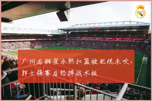 广州龙狮崔永熙扣篮被犯规未吹,郭士强赛后怒摔战术板