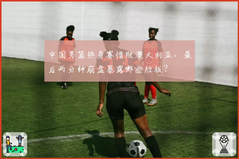 中国男篮热身赛惜败澳大利亚,最后两分钟崩盘暴露哪些短板?