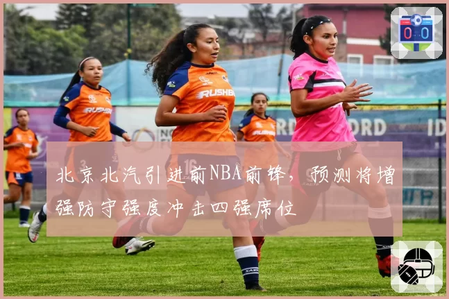 北京北汽引进前NBA前锋，预测将增强防守强度冲击四强席位