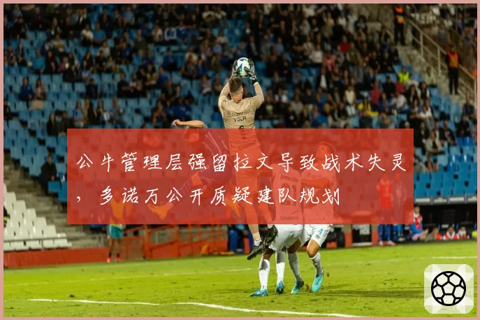 公牛管理层强留拉文导致战术失灵,多诺万公开质疑建队规划