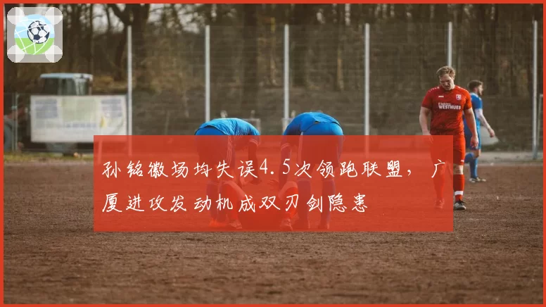 孙铭徽场均失误4.5次领跑联盟，广厦进攻发动机成双刃剑隐患