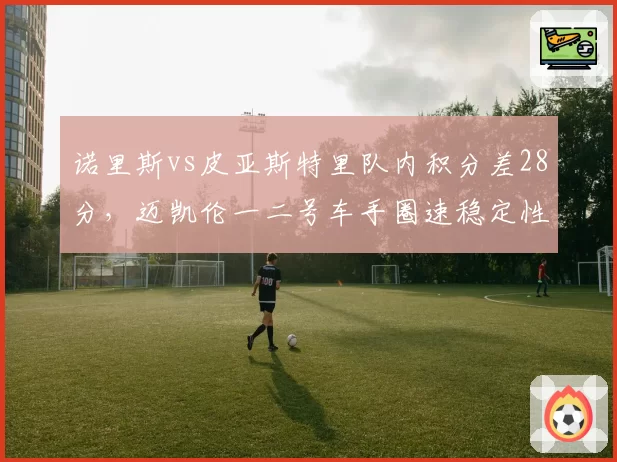诺里斯vs皮亚斯特里队内积分差28分，迈凯伦一二号车手圈速稳定性对比