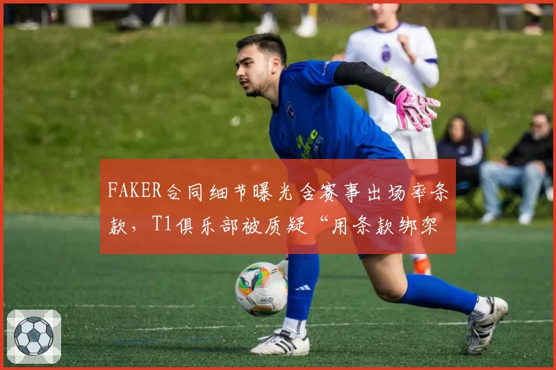 FAKER合同细节曝光含赛事出场率条款，T1俱乐部被质疑“用条款绑架传奇”