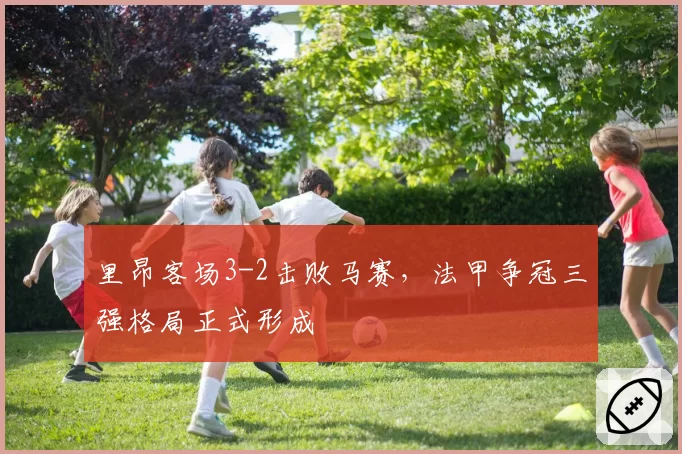 里昂客场3-2击败马赛，法甲争冠三强格局正式形成