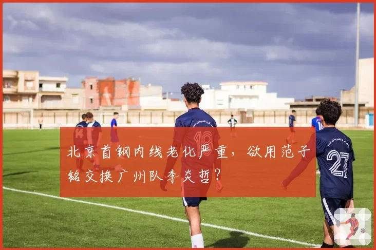 北京首钢内线老化严重，欲用范子铭交换广州队李炎哲？