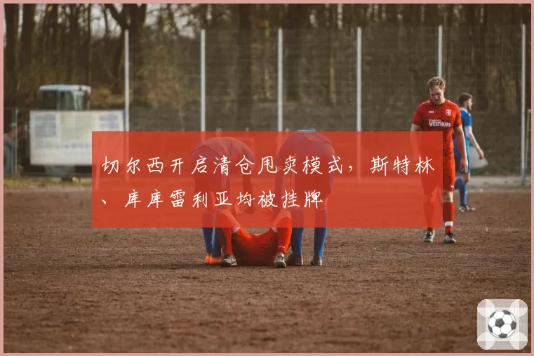 切尔西开启清仓甩卖模式,斯特林、库库雷利亚均被挂牌